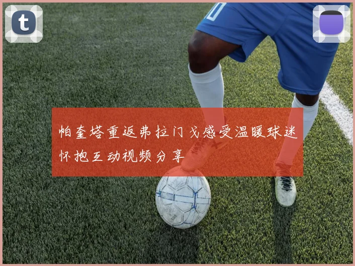 帕奎塔重返弗拉门戈感受温暖球迷怀抱互动视频分享