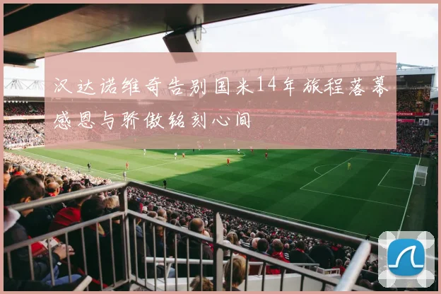 汉达诺维奇告别国米14年旅程落幕感恩与骄傲铭刻心间