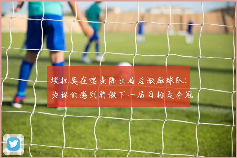 埃托奥在喀麦隆出局后激励球队：为你们感到骄傲下一届目标是夺冠