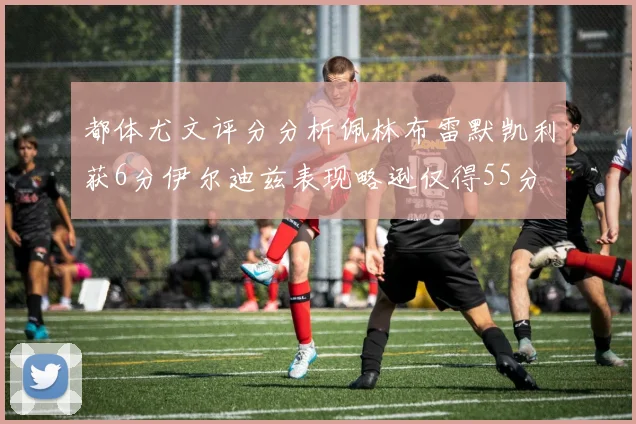 都体尤文评分分析佩林布雷默凯利获6分伊尔迪兹表现略逊仅得55分