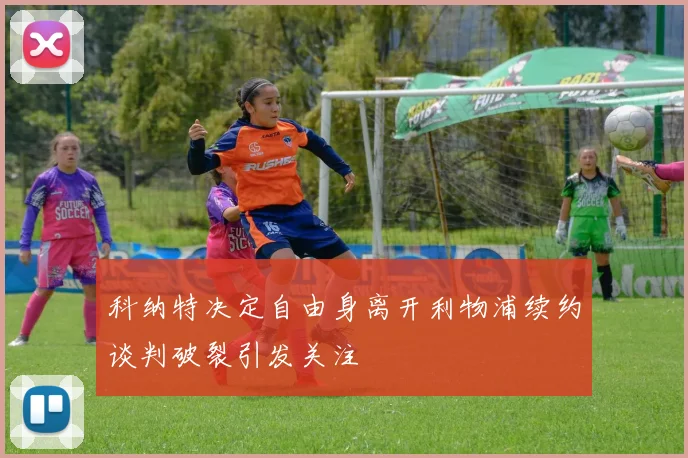科纳特决定自由身离开利物浦续约谈判破裂引发关注