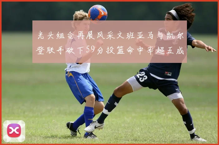 光头组合再展风采文班亚马与凯尔登联手砍下59分投篮命中率超五成