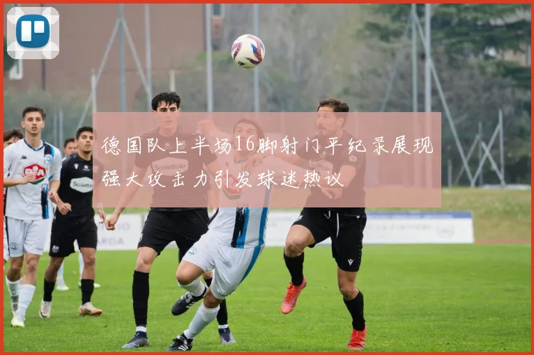 德国队上半场16脚射门平纪录展现强大攻击力引发球迷热议