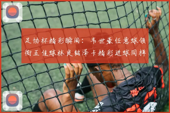 足协杯精彩瞬间：韦世豪任意球领衔五佳球林良铭泽卡精彩进球同样耀眼