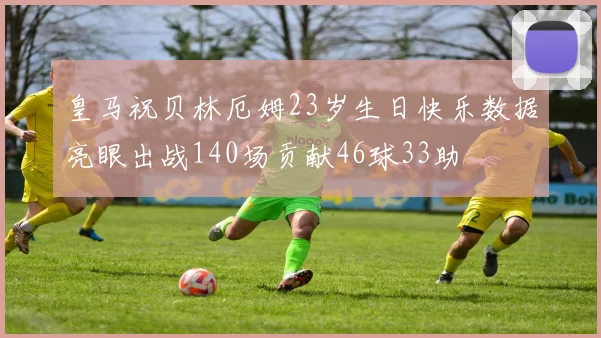 皇马祝贝林厄姆23岁生日快乐数据亮眼出战140场贡献46球33助