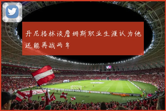 丹尼格林谈詹姆斯职业生涯认为他还能再战两年