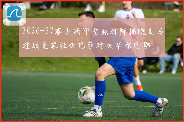2026-27赛季西甲首轮对阵揭晓皇马迎战皇家社会巴萨对决毕尔巴鄂