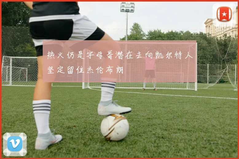 热火仍是字母哥潜在去向凯尔特人坚定留住杰伦布朗