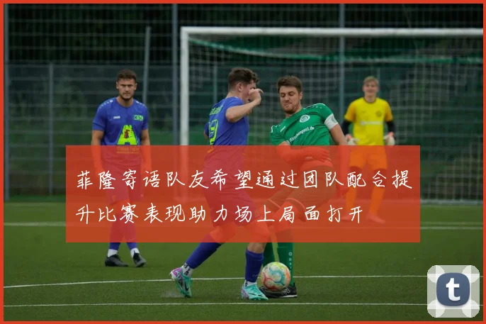菲隆寄语队友希望通过团队配合提升比赛表现助力场上局面打开