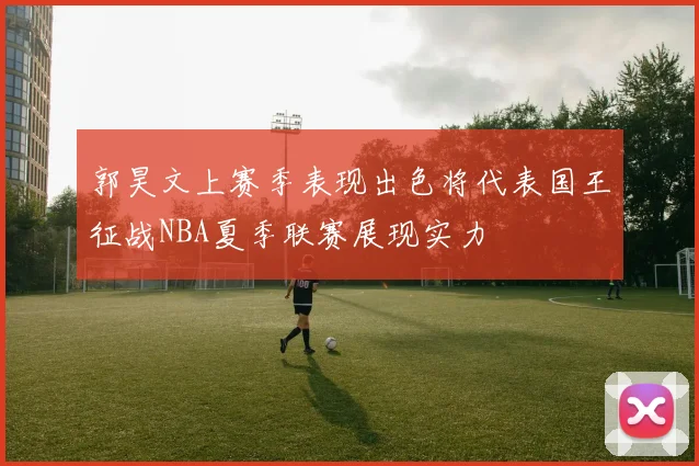 郭昊文上赛季表现出色将代表国王征战NBA夏季联赛展现实力