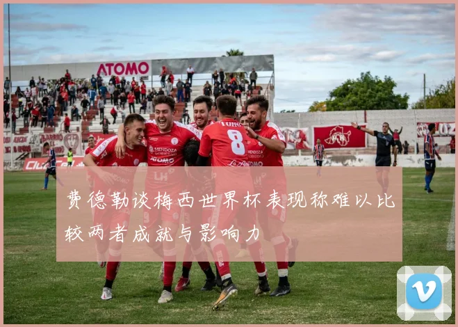 费德勒谈梅西世界杯表现称难以比较两者成就与影响力