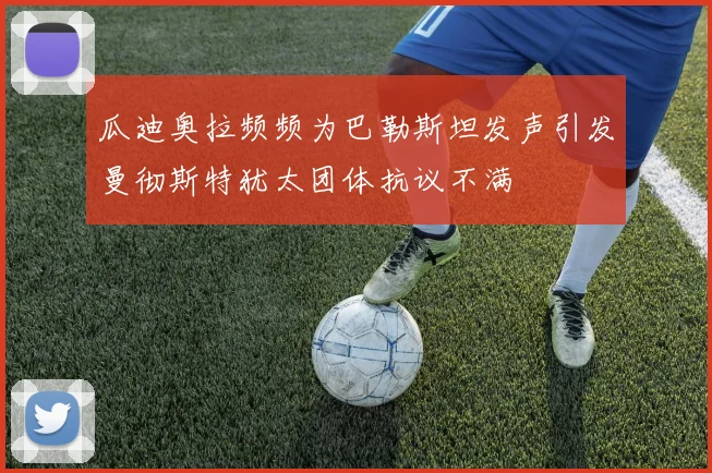 瓜迪奥拉频频为巴勒斯坦发声引发曼彻斯特犹太团体抗议不满