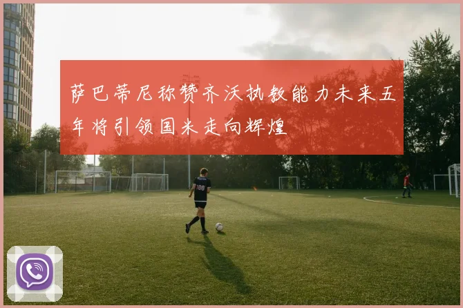 萨巴蒂尼称赞齐沃执教能力未来五年将引领国米走向辉煌
