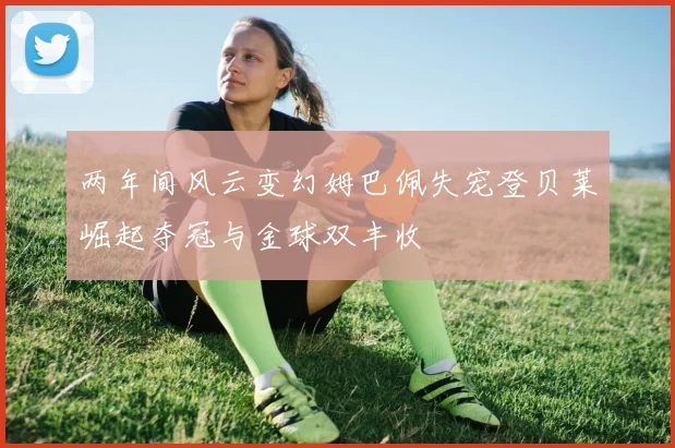 两年间风云变幻姆巴佩失宠登贝莱崛起夺冠与金球双丰收