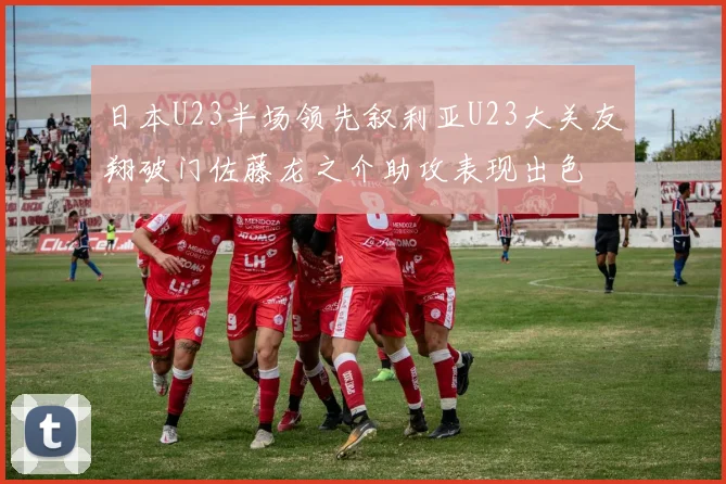 日本U23半场领先叙利亚U23大关友翔破门佐藤龙之介助攻表现出色