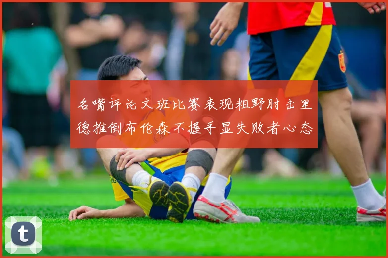 名嘴评论文班比赛表现粗野肘击里德推倒布伦森不握手显失败者心态