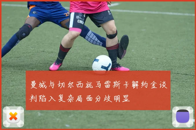 曼城与切尔西就马雷斯卡解约金谈判陷入复杂局面分歧明显