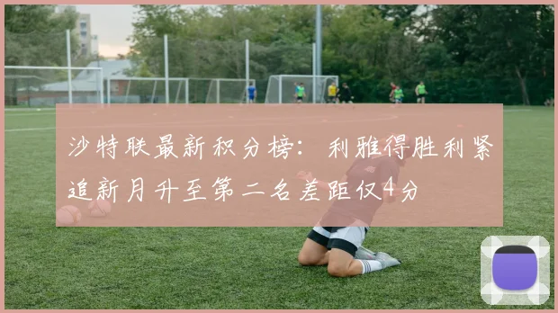 沙特联最新积分榜：利雅得胜利紧追新月升至第二名差距仅4分