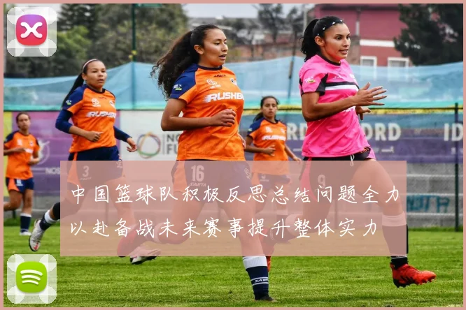 中国篮球队积极反思总结问题全力以赴备战未来赛事提升整体实力