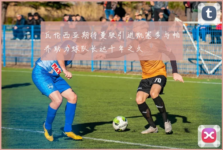 瓦伦西亚期待曼联引进凯塞多与帕乔助力球队长达十年之久